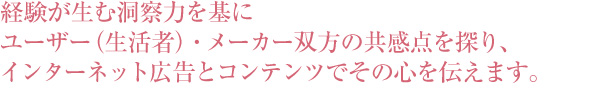 経験が生む洞察力を基にユーザー（生活者）・メーカー双方の共感点を探り、インターネット広告とコンテンツでその心を伝えます。
